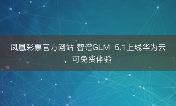 凤凰彩票官方网站 智谱GLM-5.1上线华为云，可免费体验