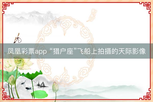 凤凰彩票app “猎户座”飞船上拍摄的天际影像
