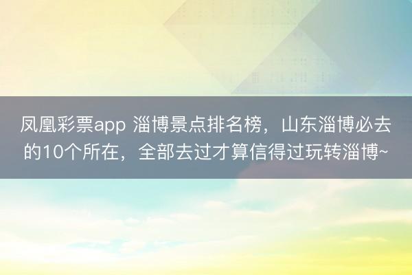 凤凰彩票app 淄博景点排名榜，山东淄博必去的10个所在，全部去过才算信得过玩转淄博~