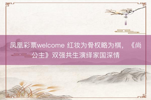 凤凰彩票welcome 红妆为骨权略为棋,《尚公主》双强共生演绎家国深情