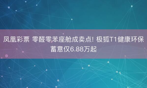 凤凰彩票 零醛零苯座舱成卖点! 极狐T1健康环保蓄意仅6.88万起