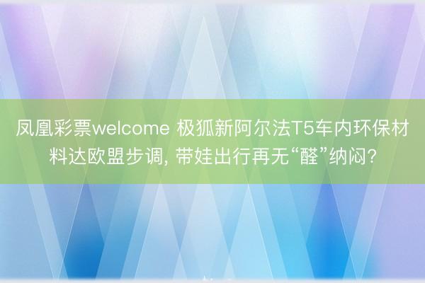 凤凰彩票welcome 极狐新阿尔法T5车内环保材料达欧盟步调， 带娃出行再无“醛”纳闷?