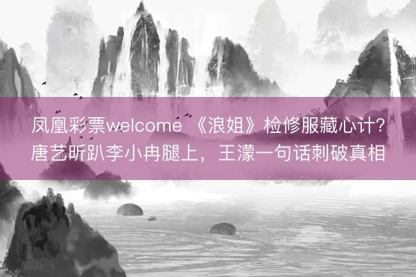 凤凰彩票welcome 《浪姐》检修服藏心计?唐艺昕趴李小冉腿上,王濛一句话刺破真相