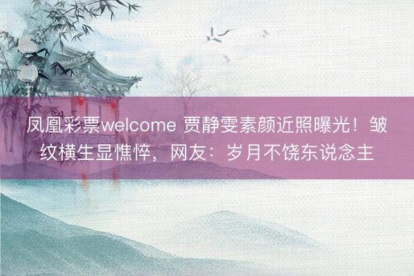 凤凰彩票welcome 贾静雯素颜近照曝光!皱纹横生显憔悴,网友:岁月不饶东说念主