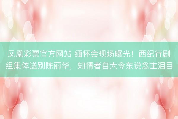 凤凰彩票官方网站 缅怀会现场曝光!西纪行剧组集体送别陈丽华,知情者自大令东说念主泪目