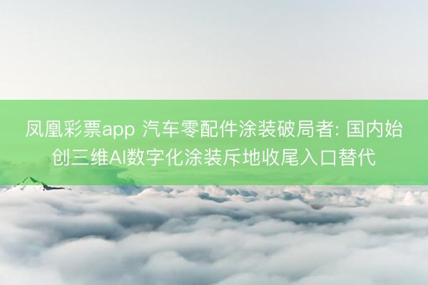 凤凰彩票app 汽车零配件涂装破局者: 国内始创三维AI数字化涂装斥地收尾入口替代
