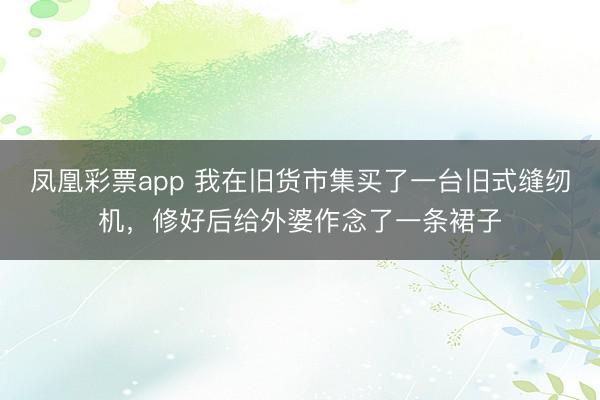 凤凰彩票app 我在旧货市集买了一台旧式缝纫机，修好后给外婆作念了一条裙子
