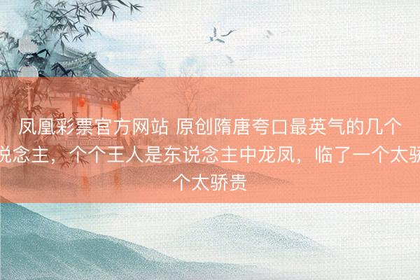 凤凰彩票官方网站 原创隋唐夸口最英气的几个东说念主，个个王人是东说念主中龙凤，临了一个太骄贵