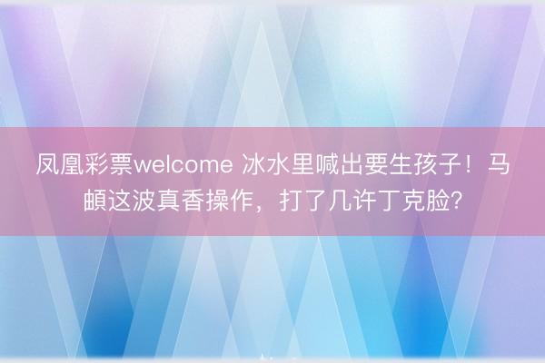 凤凰彩票welcome 冰水里喊出要生孩子！马頔这波真香操作，打了几许丁克脸？