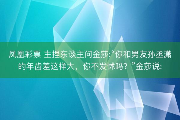 凤凰彩票 主捏东谈主问金莎:“你和男友孙丞潇的年齿差这样大，你不发怵吗？”金莎说: