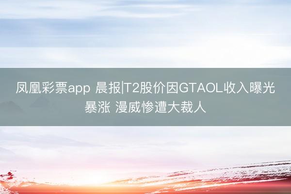 凤凰彩票app 晨报|T2股价因GTAOL收入曝光暴涨 漫威惨遭大裁人