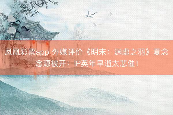 凤凰彩票app 外媒评价《明末：渊虚之羽》夏念念源被开：IP英年早逝太悲催！
