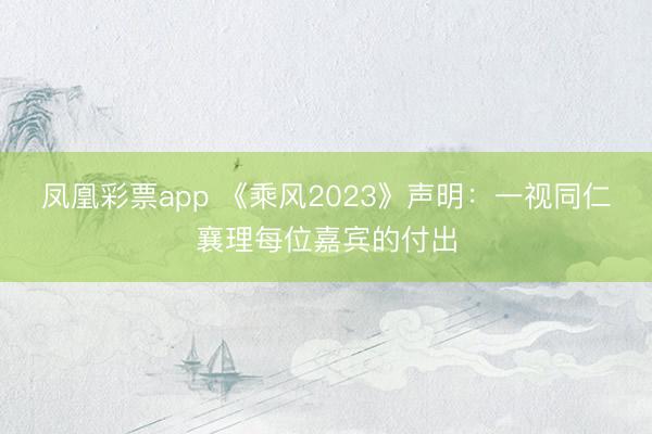 凤凰彩票app 《乘风2023》声明:一视同仁襄理每位嘉宾的付出