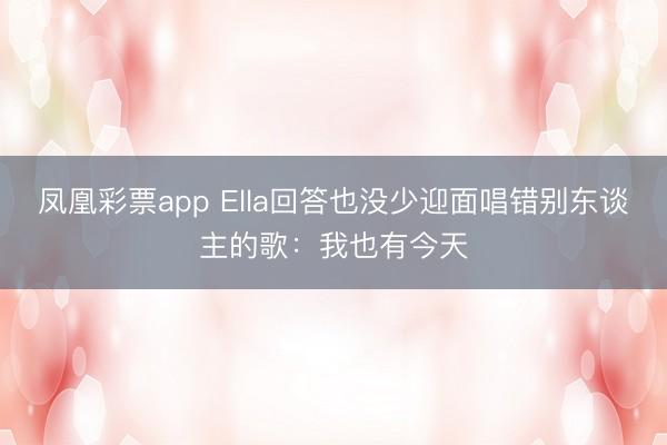 凤凰彩票app Ella回答也没少迎面唱错别东谈主的歌:我也有今天