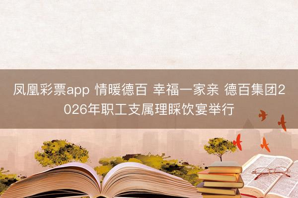 凤凰彩票app 情暖德百 幸福一家亲 德百集团2026年职工支属理睬饮宴举行