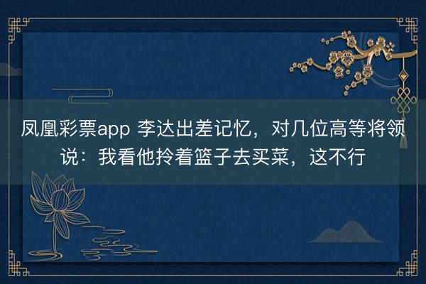 凤凰彩票app 李达出差记忆，对几位高等将领说：我看他拎着篮子去买菜，这不行