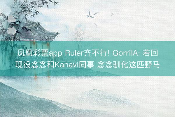 凤凰彩票app Ruler齐不行! GorrilA: 若回现役念念和Kanavi同事 念念驯化这匹野马