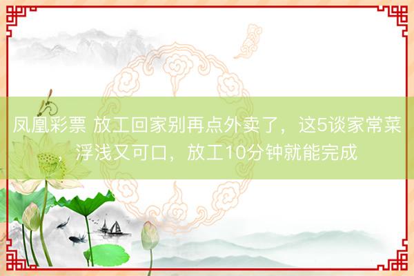 凤凰彩票 放工回家别再点外卖了，这5谈家常菜，浮浅又可口，放工10分钟就能完成