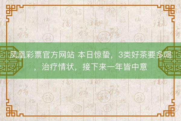 凤凰彩票官方网站 本日惊蛰，3类好茶要多喝，治疗情状，接下来一年皆中意
