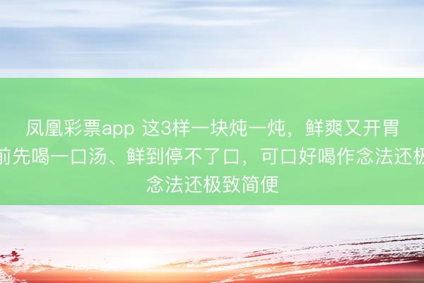 凤凰彩票app 这3样一块炖一炖，鲜爽又开胃！吃菜前先喝一口汤、鲜到停不了口，可口好喝作念法还极致简便
