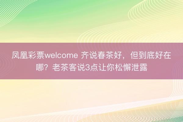 凤凰彩票welcome 齐说春茶好，但到底好在哪？老茶客说3点让你松懈泄露
