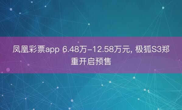 凤凰彩票app 6.48万-12.58万元， 极狐S3郑重开启预售