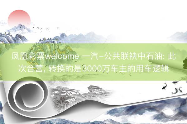 凤凰彩票welcome 一汽-公共联袂中石油: 此次合营， 转换的是3000万车主的用车逻辑