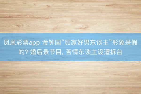 凤凰彩票app 金钟国“顾家好男东谈主”形象是假的? 婚后录节目， 苦情东谈主设遭拆台