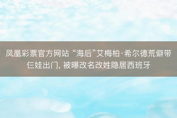 凤凰彩票官方网站 “海后”艾梅柏·希尔德荒僻带仨娃出门， 被曝改名改姓隐居西班牙