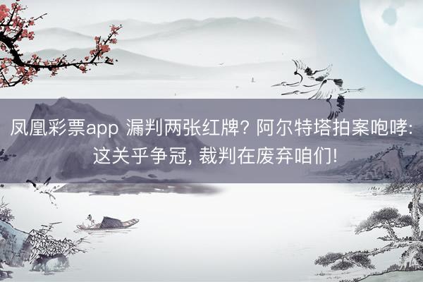 凤凰彩票app 漏判两张红牌? 阿尔特塔拍案咆哮: 这关乎争冠， 裁判在废弃咱们!
