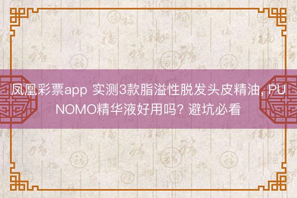 凤凰彩票app 实测3款脂溢性脱发头皮精油， PUNOMO精华液好用吗? 避坑必看