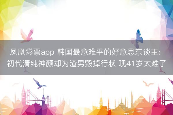 凤凰彩票app 韩国最意难平的好意思东谈主: 初代清纯神颜却为渣男毁掉行状 现41岁太难了