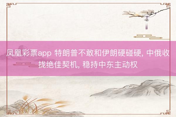凤凰彩票app 特朗普不敢和伊朗硬碰硬， 中俄收拢绝佳契机， 稳持中东主动权