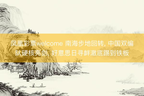 凤凰彩票welcome 南海步地回转， 中国双编队硬核亮剑， 好意思日寻衅澈底踢到铁板