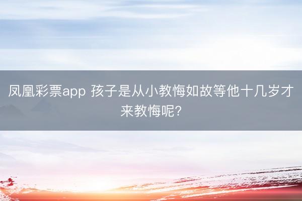 凤凰彩票app 孩子是从小教悔如故等他十几岁才来教悔呢?