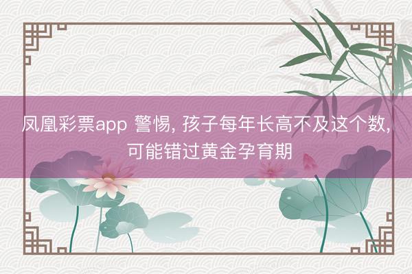 凤凰彩票app 警惕， 孩子每年长高不及这个数， 可能错过黄金孕育期