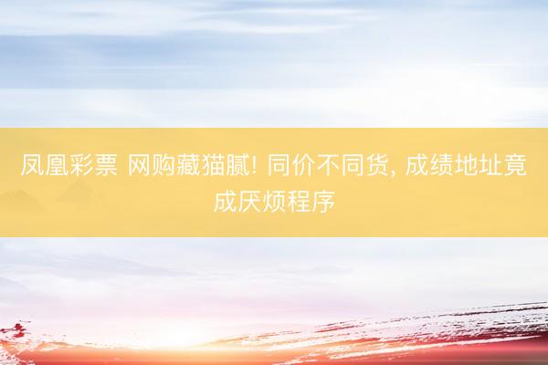 凤凰彩票 网购藏猫腻! 同价不同货， 成绩地址竟成厌烦程序