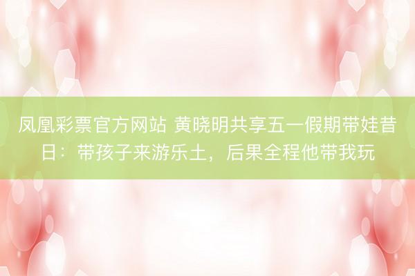 凤凰彩票官方网站 黄晓明共享五一假期带娃昔日：带孩子来游乐土，后果全程他带我玩