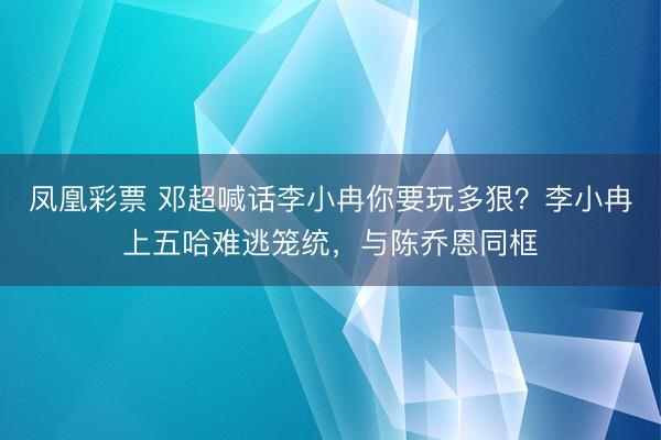 凤凰彩票 邓超喊话李小冉你要玩多狠？李小冉上五哈难逃笼统，与陈乔恩同框