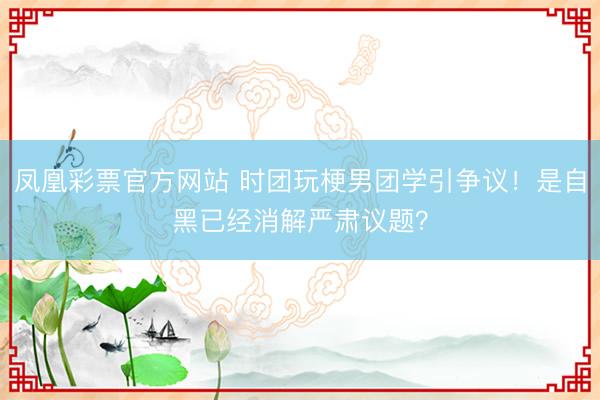 凤凰彩票官方网站 时团玩梗男团学引争议！是自黑已经消解严肃议题？