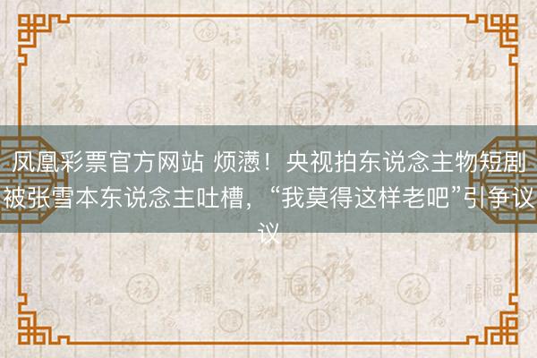 凤凰彩票官方网站 烦懑！央视拍东说念主物短剧被张雪本东说念主吐槽，“我莫得这样老吧”引争议