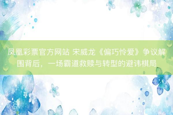 凤凰彩票官方网站 宋威龙《偏巧怜爱》争议解围背后，一场霸道救赎与转型的避讳棋局