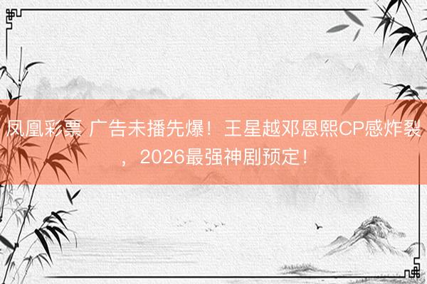 凤凰彩票 广告未播先爆！王星越邓恩熙CP感炸裂，2026最强神剧预定！