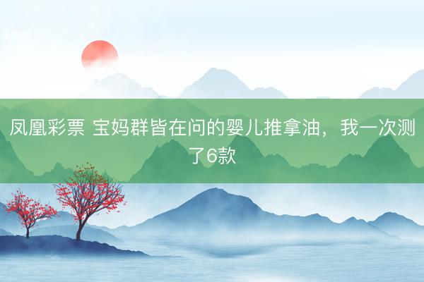 凤凰彩票 宝妈群皆在问的婴儿推拿油，我一次测了6款