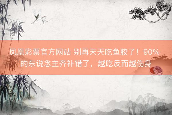 凤凰彩票官方网站 别再天天吃鱼胶了！90% 的东说念主齐补错了，越吃反而越伤身