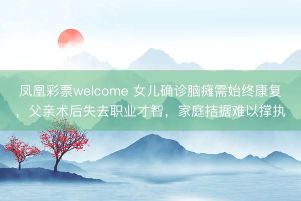 凤凰彩票welcome 女儿确诊脑瘫需始终康复，父亲术后失去职业才智，家庭拮据难以撑执
