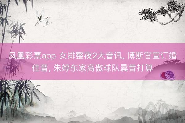 凤凰彩票app 女排整夜2大音讯， 博斯官宣订婚佳音， 朱婷东家高傲球队曩昔打算