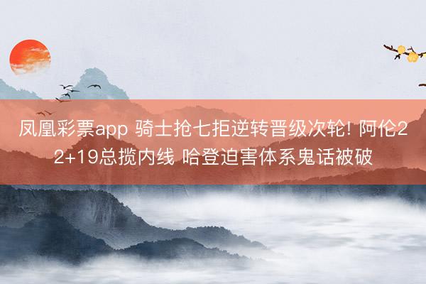 凤凰彩票app 骑士抢七拒逆转晋级次轮! 阿伦22+19总揽内线 哈登迫害体系鬼话被破