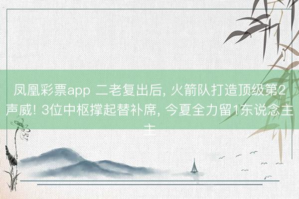 凤凰彩票app 二老复出后， 火箭队打造顶级第2声威! 3位中枢撑起替补席， 今夏全力留1东说念主