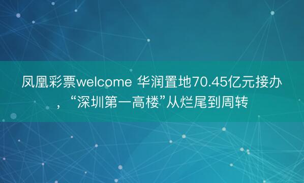 凤凰彩票welcome 华润置地70.45亿元接办，“深圳第一高楼”从烂尾到周转